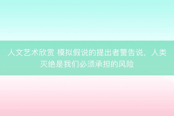 人文艺术欣赏 模拟假说的提出者警告说，人类灭绝是我们必须承担的风险