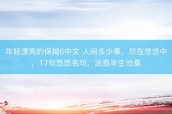 年轻漂亮的保姆6中文 人间多少事，尽在悠悠中，17句悠悠名句，治愈半生沧桑