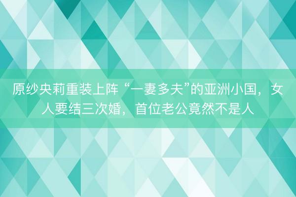 原纱央莉重装上阵 “一妻多夫”的亚洲小国，女人要结三次婚，首位老公竟然不是人