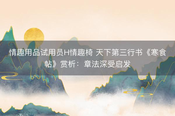 情趣用品试用员H情趣椅 天下第三行书《寒食帖》赏析：章法深受启发