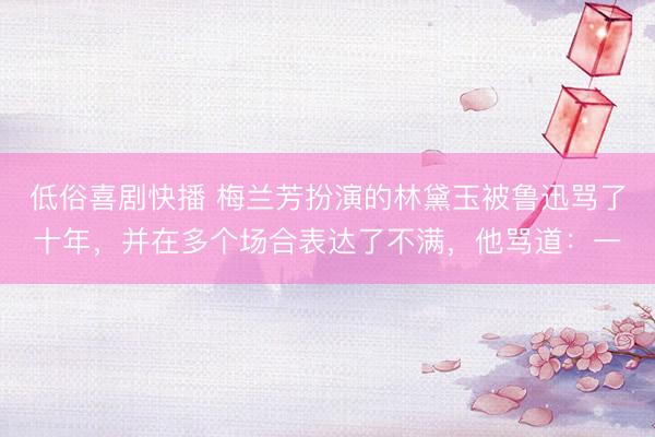 低俗喜剧快播 梅兰芳扮演的林黛玉被鲁迅骂了十年，并在多个场合表达了不满，他骂道：一