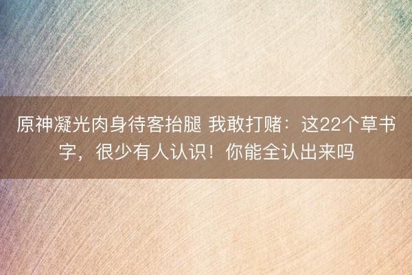 原神凝光肉身待客抬腿 我敢打赌：这22个草书字，很少有人认识！你能全认出来吗