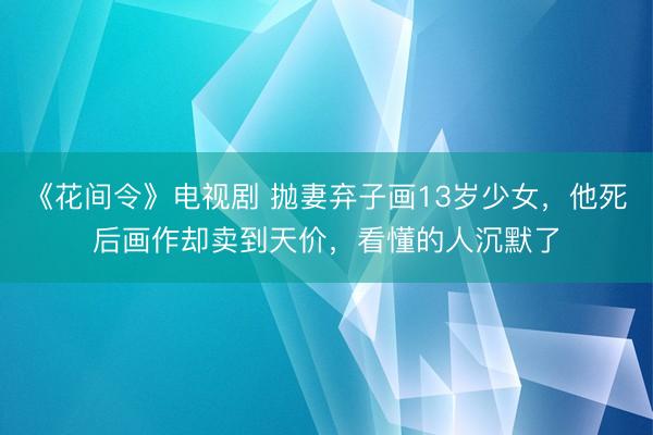 《花间令》电视剧 抛妻弃子画13岁少女，他死后画作却卖到天价，看懂的人沉默了