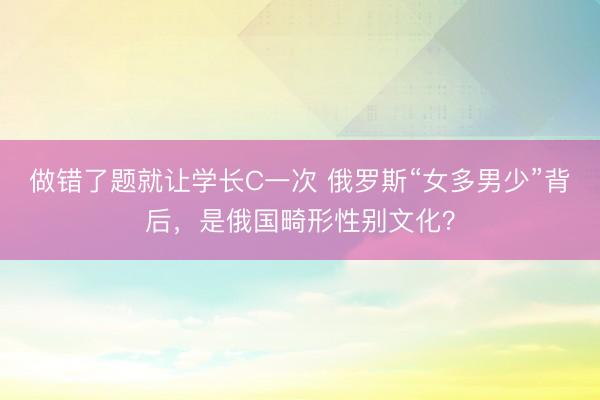 做错了题就让学长C一次 俄罗斯“女多男少”背后，是俄国畸形性别文化？