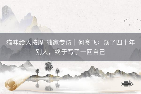 猫咪给人按摩 独家专访｜何赛飞：演了四十年别人，终于写了一回自己