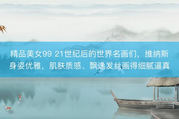 精品美女99 21世纪后的世界名画们，维纳斯身姿优雅，肌肤质感、飘逸发丝画得细腻逼真