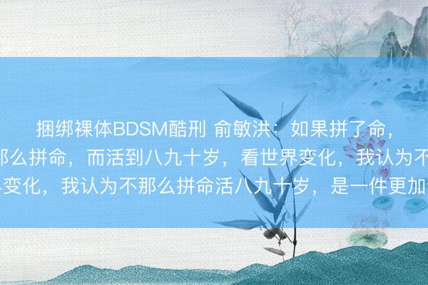 捆绑裸体BDSM酷刑 俞敏洪：如果拼了命，英年早逝的话，和不那么拼命，而活到八九十岁，看世界变化，我认为不那么拼命活八九十岁，是一件更加合算的事