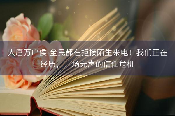 大唐万户侯 全民都在拒接陌生来电！我们正在经历，一场无声的信任危机