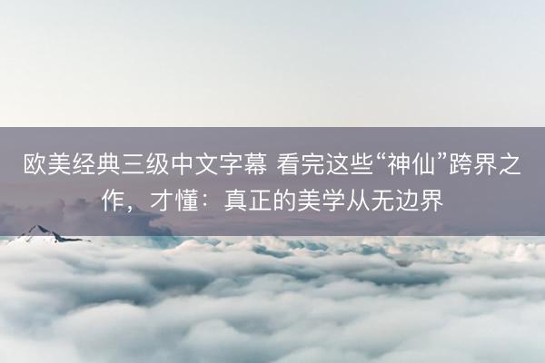 欧美经典三级中文字幕 看完这些“神仙”跨界之作，才懂：真正的美学从无边界