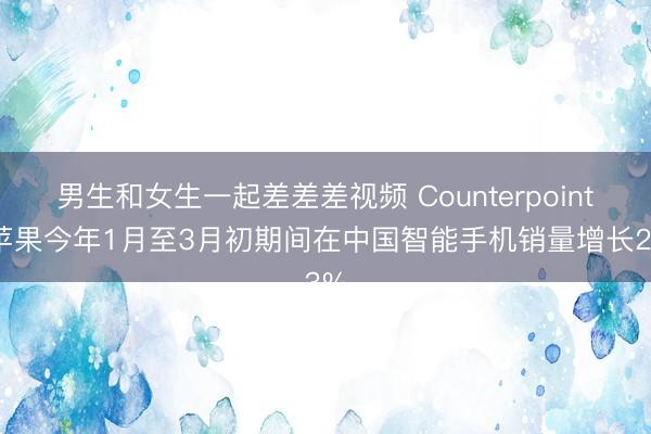 男生和女生一起差差差视频 Counterpoint：苹果今年1月至3月初期间在中国智能手机销量增长23%