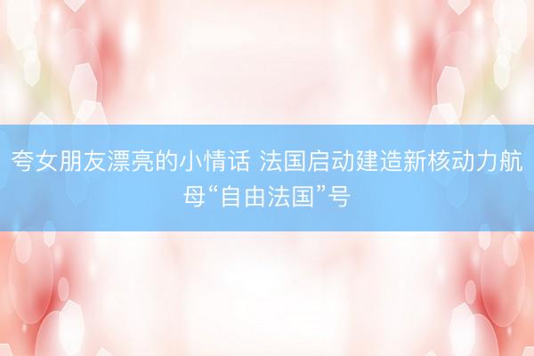 夸女朋友漂亮的小情话 法国启动建造新核动力航母“自由法国”号
