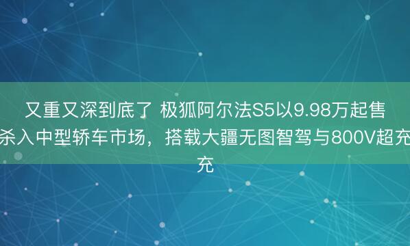 又重又深到底了 极狐阿尔法S5以9.98万起售杀入中型轿车市场，搭载大疆无图智驾与800V超充