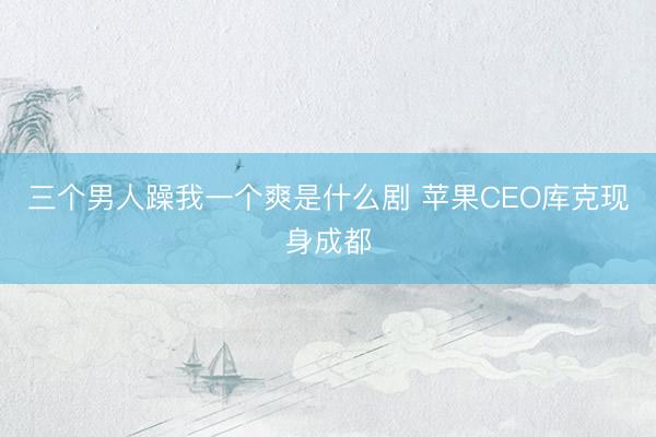 三个男人躁我一个爽是什么剧 苹果CEO库克现身成都