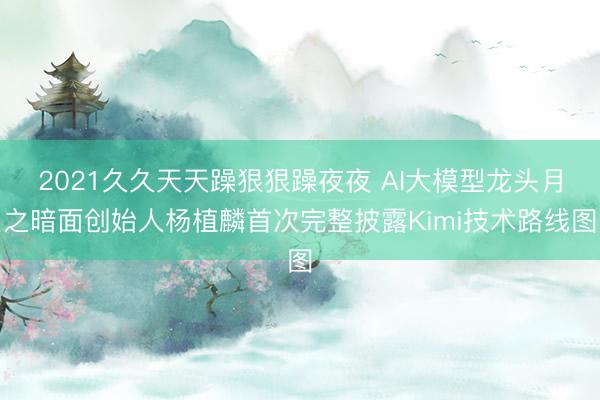 2021久久天天躁狠狠躁夜夜 AI大模型龙头月之暗面创始人杨植麟首次完整披露Kimi技术路线图