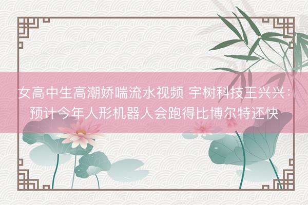女高中生高潮娇喘流水视频 宇树科技王兴兴：预计今年人形机器人会跑得比博尔特还快