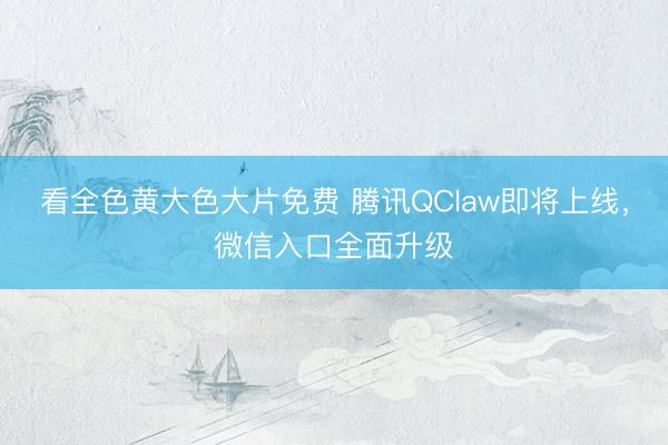 看全色黄大色大片免费 腾讯QClaw即将上线，微信入口全面升级