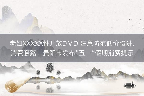 老妇XXXXX性开放DⅤD 注意防范低价陷阱、消费套路！贵阳市发布“五一”假期消费提示