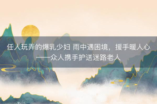任人玩弄的爆乳少妇 雨中遇困境,援手暖人心——众人携手护送迷路老人