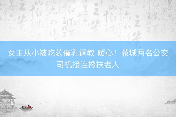 女主从小被吃药催乳调教 暖心！蒙城两名公交司机接连搀扶老人