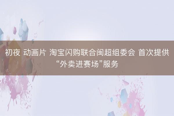 初夜 动画片 淘宝闪购联合闽超组委会 首次提供“外卖进赛场”服务
