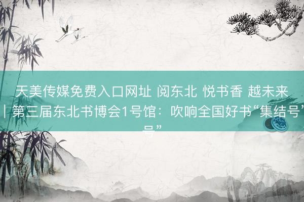 天美传媒免费入口网址 阅东北 悦书香 越未来｜第三届东北书博会1号馆：吹响全国好书“集结号”