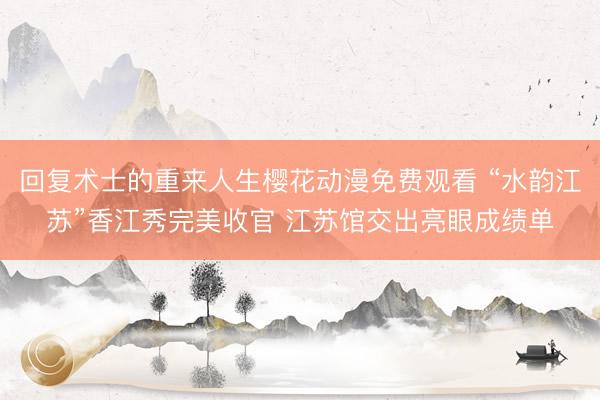 回复术士的重来人生樱花动漫免费观看 “水韵江苏”香江秀完美收官 江苏馆交出亮眼成绩单