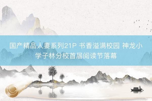 国产精品人妻系列21P 书香溢满校园 神龙小学子林分校首届阅读节落幕