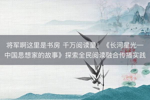将军啊这里是书房 千万阅读量！《长河星光—中国思想家的故事》探索全民阅读融合传播实践