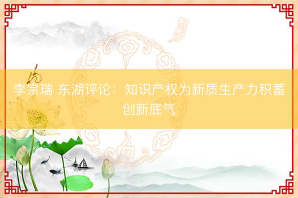 李宗瑞 东湖评论：知识产权为新质生产力积蓄创新底气