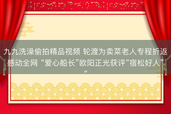 九九洗澡偷拍精品视频 轮渡为卖菜老人专程折返感动全网 “爱心船长”欧阳正光获评“宿松好人”