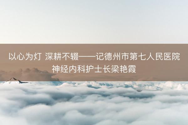 以心为灯 深耕不辍——记德州市第七人民医院神经内科护士长梁艳霞