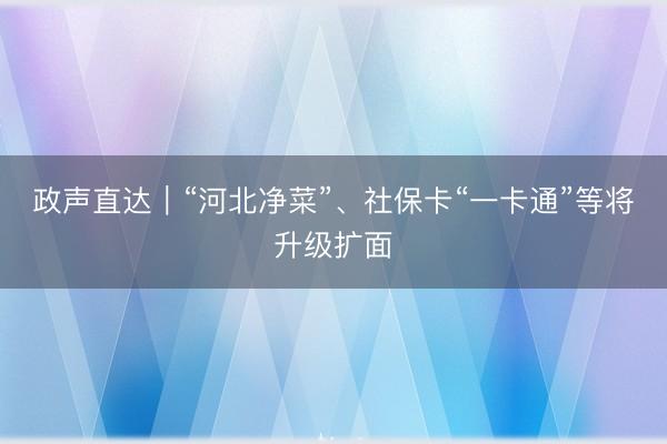 政声直达｜“河北净菜”、社保卡“一卡通”等将升级扩面