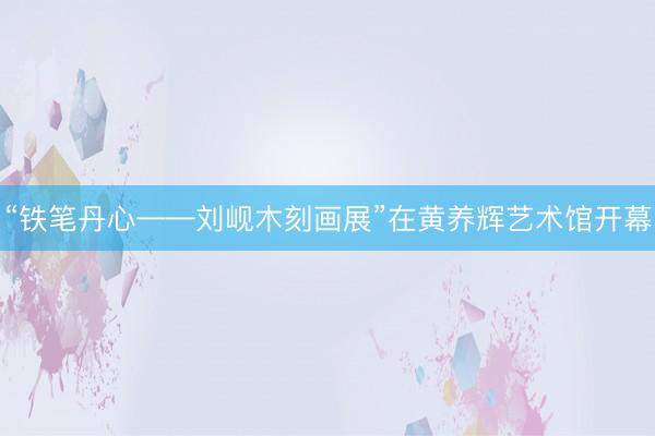 “铁笔丹心——刘岘木刻画展”在黄养辉艺术馆开幕