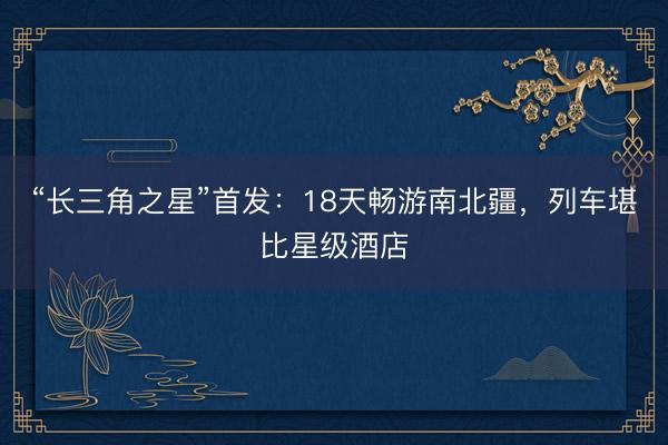 “长三角之星”首发:18天畅游南北疆,列车堪比星级酒店