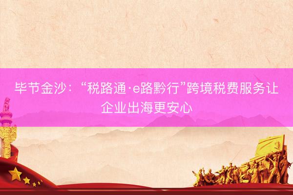 毕节金沙：“税路通·e路黔行”跨境税费服务让企业出海更安心