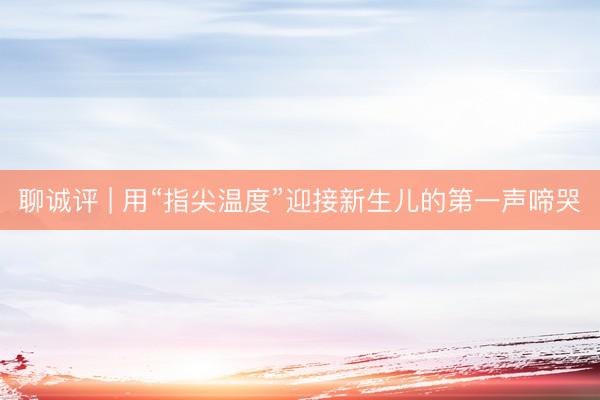 聊诚评 | 用“指尖温度”迎接新生儿的第一声啼哭