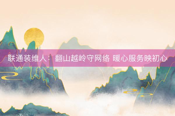 联通装维人：翻山越岭守网络 暖心服务映初心