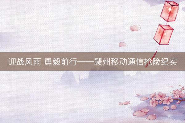 迎战风雨 勇毅前行——赣州移动通信抢险纪实