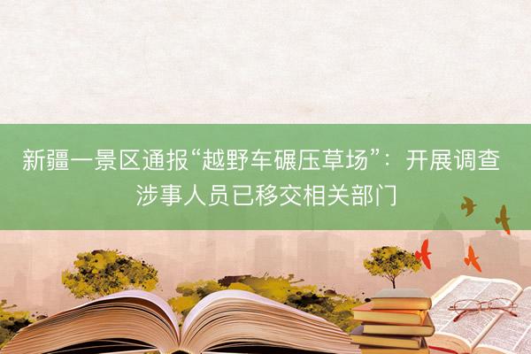 新疆一景区通报“越野车碾压草场”：开展调查 涉事人员已移交相关部门