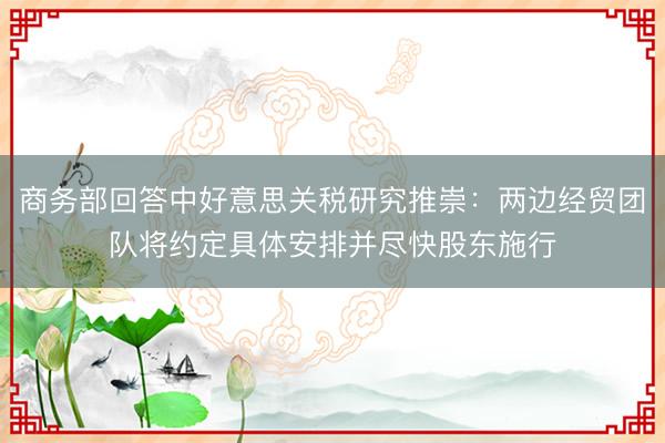 商务部回答中好意思关税研究推崇：两边经贸团队将约定具体安排并尽快股东施行