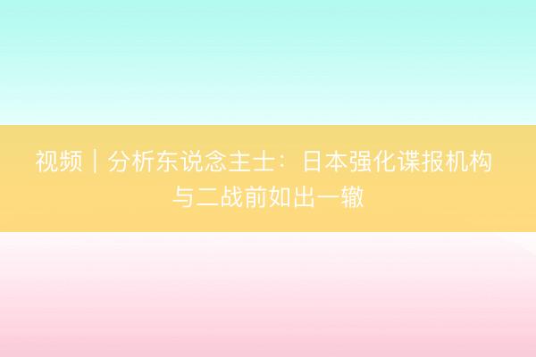 视频｜分析东说念主士：日本强化谍报机构 与二战前如出一辙