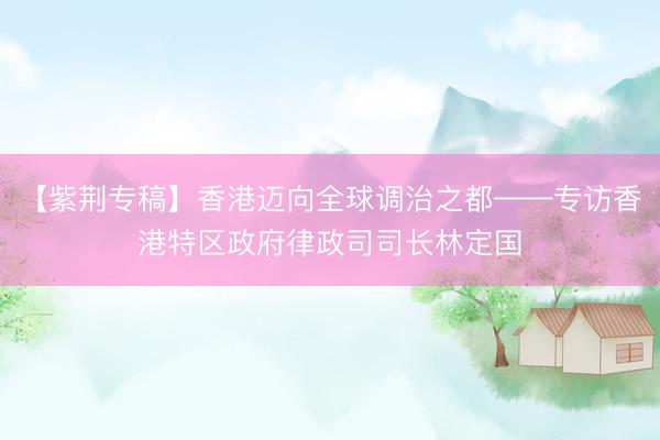 【紫荆专稿】香港迈向全球调治之都——专访香港特区政府律政司司长林定国