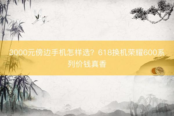 3000元傍边手机怎样选？618换机荣耀600系列价钱真香