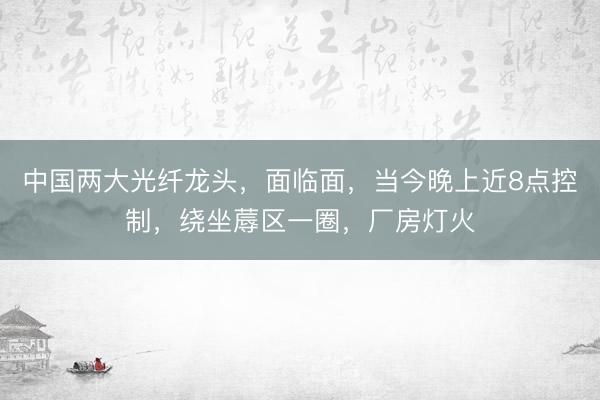 中国两大光纤龙头，面临面，当今晚上近8点控制，绕坐蓐区一圈，厂房灯火