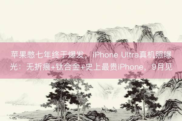 苹果憋七年终于爆发，iPhone Ultra真机照曝光：无折痕+钛合金+史上最贵iPhone，9月见
