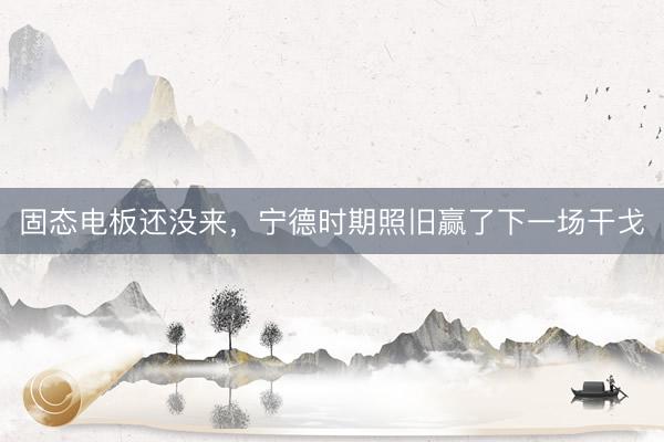固态电板还没来，宁德时期照旧赢了下一场干戈