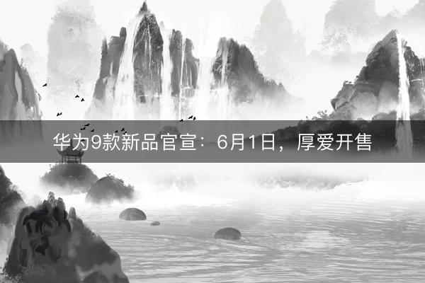 华为9款新品官宣：6月1日，厚爱开售