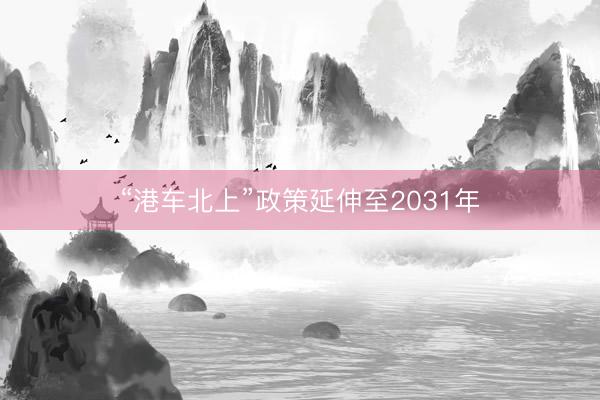 “港车北上”政策延伸至2031年