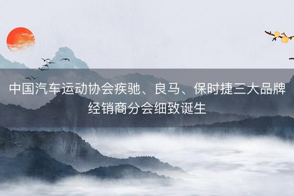 中国汽车运动协会疾驰、良马、保时捷三大品牌经销商分会细致诞生