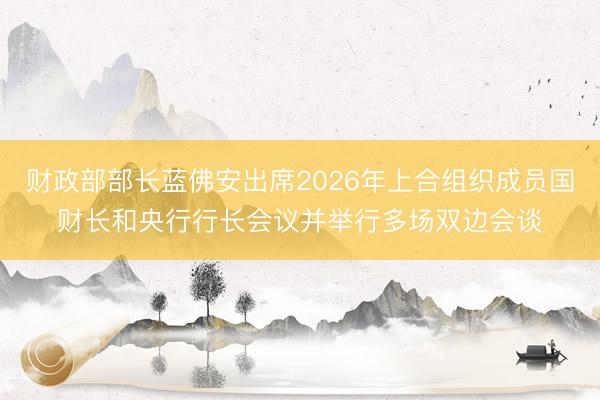 财政部部长蓝佛安出席2026年上合组织成员国财长和央行行长会议并举行多场双边会谈